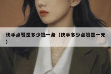 快手点赞是多少钱一条（快手多少点赞是一元）