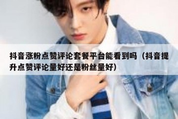 抖音涨粉点赞评论套餐平台能看到吗（抖音提升点赞评论量好还是粉丝量好）