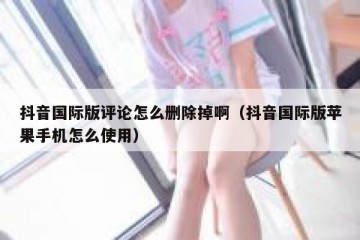 抖音国际版评论怎么删除掉啊（抖音国际版苹果手机怎么使用）