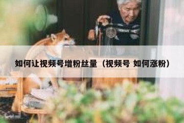 如何让视频号增粉丝量（视频号 如何涨粉）