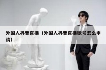外国人抖音直播（外国人抖音直播账号怎么申请）