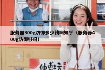 服务器300g防御多少钱啊知乎（服务器400g防御够吗）