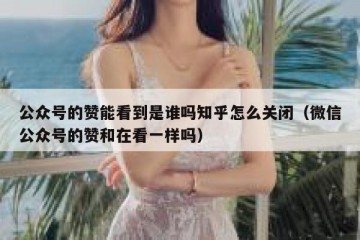 公众号的赞能看到是谁吗知乎怎么关闭（微信公众号的赞和在看一样吗）