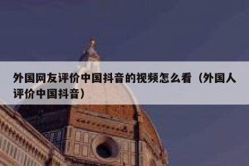 外国网友评价中国抖音的视频怎么看（外国人评价中国抖音）