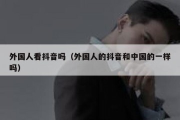 外国人看抖音吗（外国人的抖音和中国的一样吗）