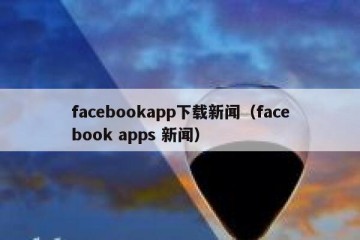 facebookapp下载新闻（facebook apps 新闻）