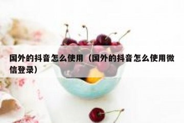 国外的抖音怎么使用（国外的抖音怎么使用微信登录）