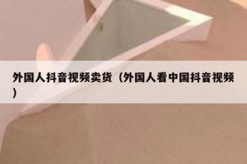 外国人抖音视频卖货（外国人看中国抖音视频）