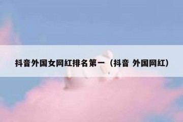 抖音外国女网红排名第一（抖音 外国网红）