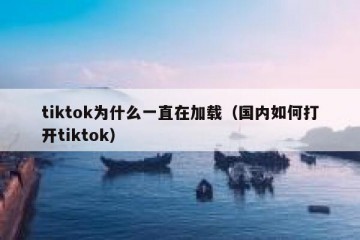 tiktok为什么一直在加载（国内如何打开tiktok）