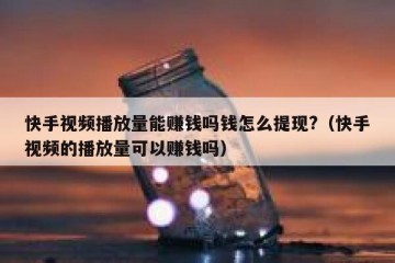 快手视频播放量能赚钱吗钱怎么提现?（快手视频的播放量可以赚钱吗）
