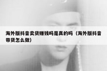 海外版抖音卖货赚钱吗是真的吗（海外版抖音带货怎么做）