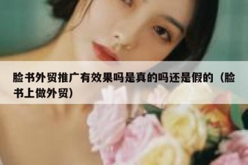 脸书外贸推广有效果吗是真的吗还是假的（脸书上做外贸）