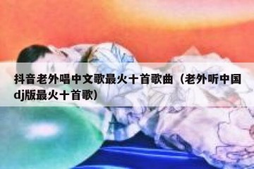 抖音老外唱中文歌最火十首歌曲（老外听中国dj版最火十首歌）
