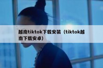 越南tiktok下载安装（tiktok越南下载安卓）