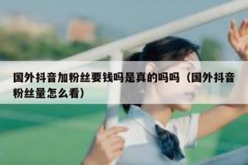 国外抖音加粉丝要钱吗是真的吗吗（国外抖音粉丝量怎么看）
