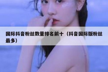 国际抖音粉丝数量排名前十（抖音国际版粉丝最多）