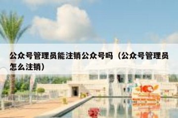 公众号管理员能注销公众号吗（公众号管理员怎么注销）