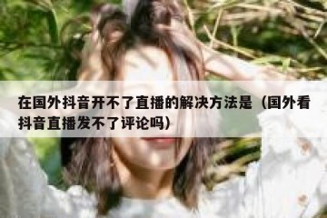 在国外抖音开不了直播的解决方法是（国外看抖音直播发不了评论吗）