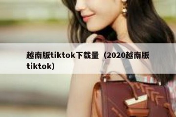 越南版tiktok下载量（2020越南版tiktok）