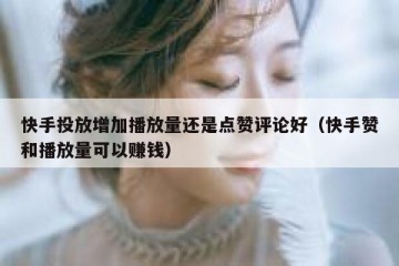 快手投放增加播放量还是点赞评论好（快手赞和播放量可以赚钱）