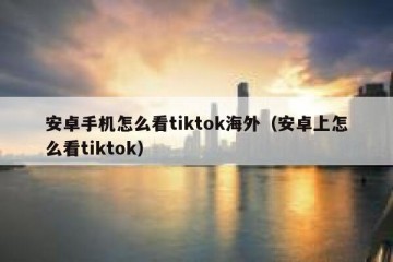 安卓手机怎么看tiktok海外（安卓上怎么看tiktok）