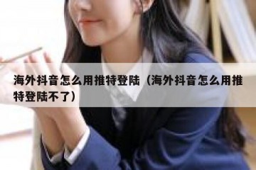 海外抖音怎么用推特登陆（海外抖音怎么用推特登陆不了）