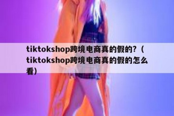 tiktokshop跨境电商真的假的?（tiktokshop跨境电商真的假的怎么看）