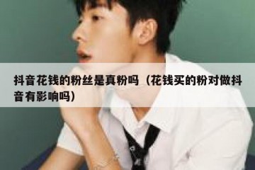 抖音花钱的粉丝是真粉吗（花钱买的粉对做抖音有影响吗）