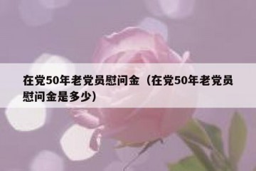 在党50年老党员慰问金（在党50年老党员慰问金是多少）