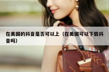 在美国的抖音是否可以上（在美国可以下载抖音吗）