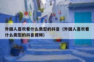 外国人喜欢看什么类型的抖音（外国人喜欢看什么类型的抖音视频）