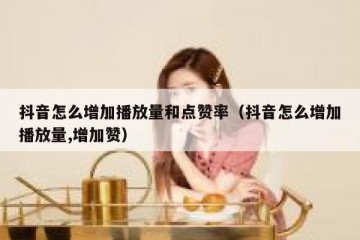 抖音怎么增加播放量和点赞率（抖音怎么增加播放量,增加赞）