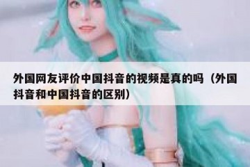 外国网友评价中国抖音的视频是真的吗（外国抖音和中国抖音的区别）