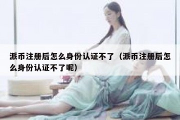 派币注册后怎么身份认证不了（派币注册后怎么身份认证不了呢）