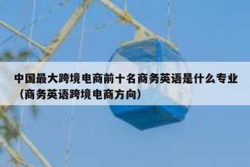 中国最大跨境电商前十名商务英语是什么专业（商务英语跨境电商方向）