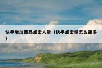 快手增加商品点击人量（快手点击量怎么能多）