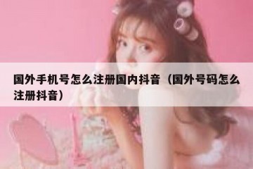 国外手机号怎么注册国内抖音（国外号码怎么注册抖音）