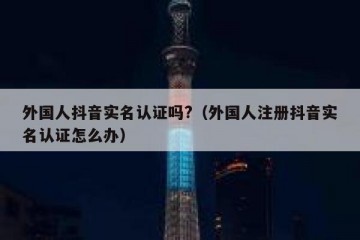 外国人抖音实名认证吗?（外国人注册抖音实名认证怎么办）