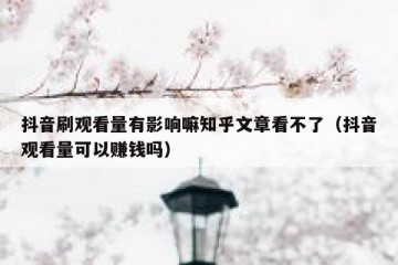 抖音刷观看量有影响嘛知乎文章看不了（抖音观看量可以赚钱吗）
