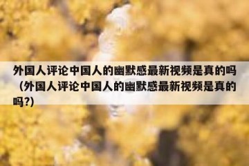 外国人评论中国人的幽默感最新视频是真的吗（外国人评论中国人的幽默感最新视频是真的吗?）