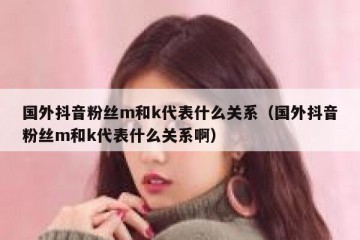 国外抖音粉丝m和k代表什么关系（国外抖音粉丝m和k代表什么关系啊）