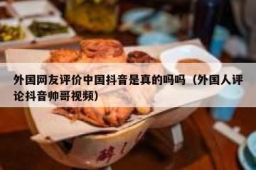 外国网友评价中国抖音是真的吗吗（外国人评论抖音帅哥视频）