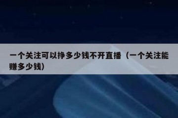 一个关注可以挣多少钱不开直播（一个关注能赚多少钱）