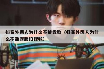 抖音外国人为什么不能露脸（抖音外国人为什么不能露脸拍视频）