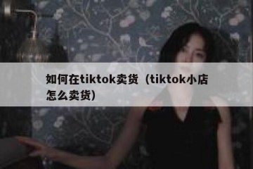 如何在tiktok卖货（tiktok小店怎么卖货）