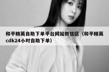 和平精英自助下单平台网站微信区（和平精英cdk24小时自助下单）