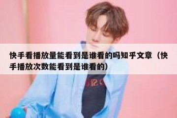 快手看播放量能看到是谁看的吗知乎文章（快手播放次数能看到是谁看的）