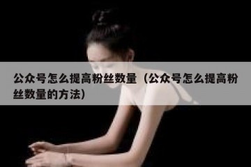 公众号怎么提高粉丝数量（公众号怎么提高粉丝数量的方法）