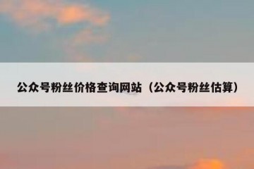 公众号粉丝价格查询网站（公众号粉丝估算）